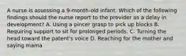 A nurse is assessing a 9-month-old infant. Which of the following findings should the nurse report to the provider as a delay in development? A. Using a pincer grasp to pick up blocks B. Requiring support to sit for prolonged periods. C. Turning the head toward the patent's voice D. Reaching for the mother and saying mama