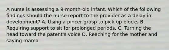 A nurse is assessing a 9-month-old infant. Which of the following findings should the nurse report to the provider as a delay in development? A. Using a pincer grasp to pick up blocks B. Requiring support to sit for prolonged periods. C. Turning the head toward the patent's voice D. Reaching for the mother and saying mama