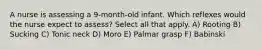 A nurse is assessing a 9-month-old infant. Which reflexes would the nurse expect to assess? Select all that apply. A) Rooting B) Sucking C) Tonic neck D) Moro E) Palmar grasp F) Babinski