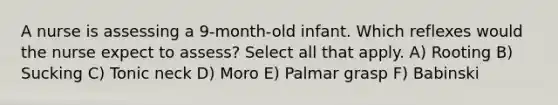 A nurse is assessing a 9-month-old infant. Which reflexes would the nurse expect to assess? Select all that apply. A) Rooting B) Sucking C) Tonic neck D) Moro E) Palmar grasp F) Babinski