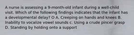 A nurse is assessing a 9-month-old infant during a well-child visit. Which of the following findings indicates that the infant has a developmental delay? O A. Creeping on hands and knees B. Inability to vocalize vowel sounds c. Using a crude pincer grasp D. Standing by holding onto a support