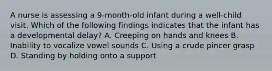 A nurse is assessing a 9-month-old infant during a well-child visit. Which of the following findings indicates that the infant has a developmental delay? A. Creeping on hands and knees B. Inability to vocalize vowel sounds C. Using a crude pincer grasp D. Standing by holding onto a support