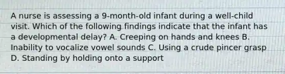 A nurse is assessing a 9-month-old infant during a well-child visit. Which of the following findings indicate that the infant has a developmental delay? A. Creeping on hands and knees B. Inability to vocalize vowel sounds C. Using a crude pincer grasp D. Standing by holding onto a support