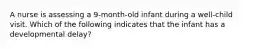 A nurse is assessing a 9-month-old infant during a well-child visit. Which of the following indicates that the infant has a developmental delay?