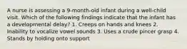 A nurse is assessing a 9-month-old infant during a well-child visit. Which of the following findings indicate that the infant has a developmental delay? 1. Creeps on hands and knees 2. Inability to vocalize vowel sounds 3. Uses a crude pincer grasp 4. Stands by holding onto support