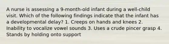 A nurse is assessing a 9-month-old infant during a well-child visit. Which of the following findings indicate that the infant has a developmental delay? 1. Creeps on hands and knees 2. Inability to vocalize vowel sounds 3. Uses a crude pincer grasp 4. Stands by holding onto support