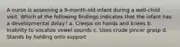 A nurse is assessing a 9-month-old infant during a well-child visit. Which of the following findings indicates that the infant has a developmental delay? a. Creeps on hands and knees b. Inability to vocalize vowel sounds c. Uses crude pincer grasp d. Stands by holding onto support