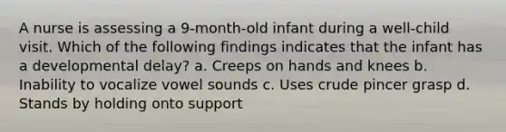 A nurse is assessing a 9-month-old infant during a well-child visit. Which of the following findings indicates that the infant has a developmental delay? a. Creeps on hands and knees b. Inability to vocalize vowel sounds c. Uses crude pincer grasp d. Stands by holding onto support