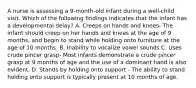 A nurse is assessing a 9-month-old infant during a well-child visit. Which of the following findings indicates that the infant has a developmental delay? A. Creeps on hands and knees- The infant should creep on her hands and knees at the age of 9 months, and begin to stand while holding onto furniture at the age of 10 months. B. Inability to vocalize vowel sounds C. Uses crude pincer grasp- Most infants demonstrate a crude pincer grasp at 9 months of age and the use of a dominant hand is also evident. D. Stands by holding onto support - The ability to stand holding onto support is typically present at 10 months of age.