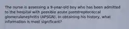 The nurse is assessing a 9-year-old boy who has been admitted to the hospital with possible acute poststreptococcal glomerulonephritis (APSGN). In obtaining his history, what information is most significant?