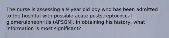 The nurse is assessing a 9-year-old boy who has been admitted to the hospital with possible acute poststreptococcal glomerulonephritis (APSGN). In obtaining his history, what information is most significant?