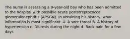 The nurse is assessing a 9-year-old boy who has been admitted to the hospital with possible acute poststreptococcal glomerulonephritis (APSGN). In obtaining his history, what information is most significant. A. A sore throat B. A history of hypertension c. Diuresis during the night d. Back pain for a few days