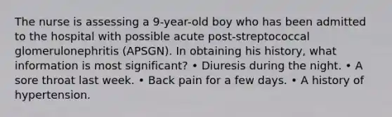 The nurse is assessing a 9-year-old boy who has been admitted to the hospital with possible acute post-streptococcal glomerulonephritis (APSGN). In obtaining his history, what information is most significant? • Diuresis during the night. • A sore throat last week. • Back pain for a few days. • A history of hypertension.