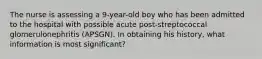 The nurse is assessing a 9-year-old boy who has been admitted to the hospital with possible acute post-streptococcal glomerulonephritis (APSGN). In obtaining his history, what information is most significant?