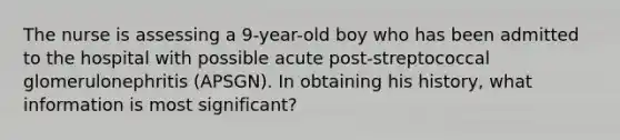 The nurse is assessing a 9-year-old boy who has been admitted to the hospital with possible acute post-streptococcal glomerulonephritis (APSGN). In obtaining his history, what information is most significant?