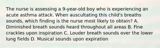 The nurse is assessing a 9-year-old boy who is experiencing an acute asthma attack. When auscultating this child's breaths sounds, which finding is the nurse most likely to obtain? A. Diminished breath sounds heard throughout all areas B. Fine crackles upon inspiration C. Louder breath sounds over the lower lung fields D. Musical sounds upon expiration