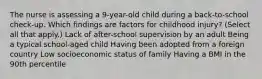 The nurse is assessing a 9-year-old child during a back-to-school check-up. Which findings are factors for childhood injury? (Select all that apply.) Lack of after-school supervision by an adult Being a typical school-aged child Having been adopted from a foreign country Low socioeconomic status of family Having a BMI in the 90th percentile