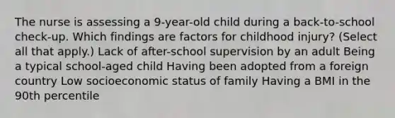 The nurse is assessing a 9-year-old child during a back-to-school check-up. Which findings are factors for childhood injury? (Select all that apply.) Lack of after-school supervision by an adult Being a typical school-aged child Having been adopted from a foreign country Low socioeconomic status of family Having a BMI in the 90th percentile