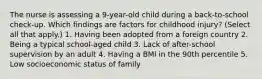 The nurse is assessing a 9-year-old child during a back-to-school check-up. Which findings are factors for childhood injury? (Select all that apply.) 1. Having been adopted from a foreign country 2. Being a typical school-aged child 3. Lack of after-school supervision by an adult 4. Having a BMI in the 90th percentile 5. Low socioeconomic status of family