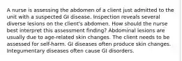 A nurse is assessing the abdomen of a client just admitted to the unit with a suspected GI disease. Inspection reveals several diverse lesions on the client's abdomen. How should the nurse best interpret this assessment finding? Abdominal lesions are usually due to age-related skin changes. The client needs to be assessed for self-harm. GI diseases often produce skin changes. Integumentary diseases often cause GI disorders.