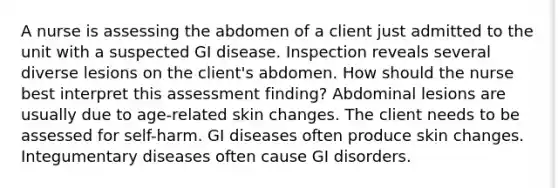 A nurse is assessing the abdomen of a client just admitted to the unit with a suspected GI disease. Inspection reveals several diverse lesions on the client's abdomen. How should the nurse best interpret this assessment finding? Abdominal lesions are usually due to age-related skin changes. The client needs to be assessed for self-harm. GI diseases often produce skin changes. Integumentary diseases often cause GI disorders.