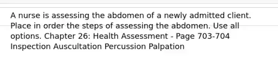 A nurse is assessing the abdomen of a newly admitted client. Place in order the steps of assessing the abdomen. Use all options. Chapter 26: Health Assessment - Page 703-704 Inspection Auscultation Percussion Palpation