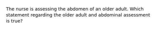 The nurse is assessing the abdomen of an older adult. Which statement regarding the older adult and abdominal assessment is true?