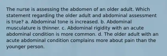 The nurse is assessing the abdomen of an older adult. Which statement regarding the older adult and abdominal assessment is true? a. Abdominal tone is increased. b. Abdominal musculature is thinner. c. Abdominal rigidity with an acute abdominal condition is more common. d. The older adult with an acute abdominal condition complains more about pain than the younger person.