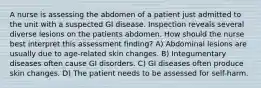 A nurse is assessing the abdomen of a patient just admitted to the unit with a suspected GI disease. Inspection reveals several diverse lesions on the patients abdomen. How should the nurse best interpret this assessment finding? A) Abdominal lesions are usually due to age-related skin changes. B) Integumentary diseases often cause GI disorders. C) GI diseases often produce skin changes. D) The patient needs to be assessed for self-harm.