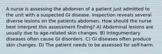 A nurse is assessing the abdomen of a patient just admitted to the unit with a suspected GI disease. Inspection reveals several diverse lesions on the patients abdomen. How should the nurse best interpret this assessment finding? A) Abdominal lesions are usually due to age-related skin changes. B) Integumentary diseases often cause GI disorders. C) GI diseases often produce skin changes. D) The patient needs to be assessed for self-harm.