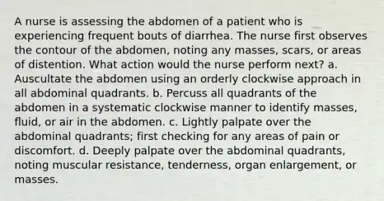 A nurse is assessing the abdomen of a patient who is experiencing frequent bouts of diarrhea. The nurse first observes the contour of the abdomen, noting any masses, scars, or areas of distention. What action would the nurse perform next? a. Auscultate the abdomen using an orderly clockwise approach in all abdominal quadrants. b. Percuss all quadrants of the abdomen in a systematic clockwise manner to identify masses, ﬂuid, or air in the abdomen. c. Lightly palpate over the abdominal quadrants; first checking for any areas of pain or discomfort. d. Deeply palpate over the abdominal quadrants, noting muscular resistance, tenderness, organ enlargement, or masses.