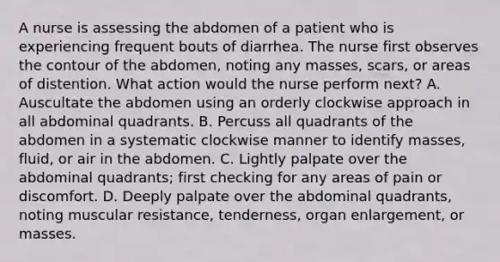 A nurse is assessing the abdomen of a patient who is experiencing frequent bouts of diarrhea. The nurse first observes the contour of the abdomen, noting any masses, scars, or areas of distention. What action would the nurse perform next? A. Auscultate the abdomen using an orderly clockwise approach in all abdominal quadrants. B. Percuss all quadrants of the abdomen in a systematic clockwise manner to identify masses, fluid, or air in the abdomen. C. Lightly palpate over the abdominal quadrants; first checking for any areas of pain or discomfort. D. Deeply palpate over the abdominal quadrants, noting muscular resistance, tenderness, organ enlargement, or masses.