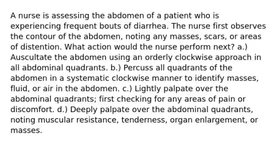 A nurse is assessing the abdomen of a patient who is experiencing frequent bouts of diarrhea. The nurse first observes the contour of the abdomen, noting any masses, scars, or areas of distention. What action would the nurse perform next? a.) Auscultate the abdomen using an orderly clockwise approach in all abdominal quadrants. b.) Percuss all quadrants of the abdomen in a systematic clockwise manner to identify masses, fluid, or air in the abdomen. c.) Lightly palpate over the abdominal quadrants; first checking for any areas of pain or discomfort. d.) Deeply palpate over the abdominal quadrants, noting muscular resistance, tenderness, organ enlargement, or masses.