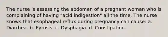 The nurse is assessing the abdomen of a pregnant woman who is complaining of having "acid indigestion" all the time. The nurse knows that esophageal reflux during pregnancy can cause: a. Diarrhea. b. Pyrosis. c. Dysphagia. d. Constipation.