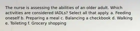 The nurse is assessing the abilities of an older adult. Which activities are considered IADLs? Select all that apply. a. Feeding oneself b. Preparing a meal c. Balancing a checkbook d. Walking e. Toileting f. Grocery shopping