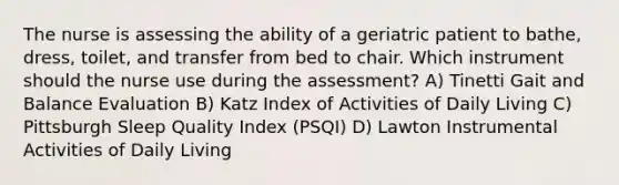 The nurse is assessing the ability of a geriatric patient to bathe, dress, toilet, and transfer from bed to chair. Which instrument should the nurse use during the assessment? A) Tinetti Gait and Balance Evaluation B) Katz Index of Activities of Daily Living C) Pittsburgh Sleep Quality Index (PSQI) D) Lawton Instrumental Activities of Daily Living