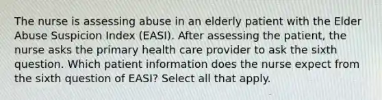 The nurse is assessing abuse in an elderly patient with the Elder Abuse Suspicion Index (EASI). After assessing the patient, the nurse asks the primary health care provider to ask the sixth question. Which patient information does the nurse expect from the sixth question of EASI? Select all that apply.