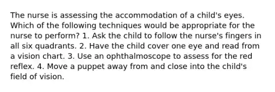 The nurse is assessing the accommodation of a child's eyes. Which of the following techniques would be appropriate for the nurse to perform? 1. Ask the child to follow the nurse's fingers in all six quadrants. 2. Have the child cover one eye and read from a vision chart. 3. Use an ophthalmoscope to assess for the red reflex. 4. Move a puppet away from and close into the child's field of vision.