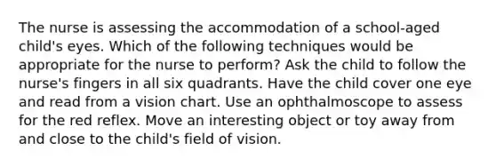 The nurse is assessing the accommodation of a school-aged child's eyes. Which of the following techniques would be appropriate for the nurse to perform? Ask the child to follow the nurse's fingers in all six quadrants. Have the child cover one eye and read from a vision chart. Use an ophthalmoscope to assess for the red reflex. Move an interesting object or toy away from and close to the child's field of vision.