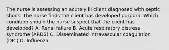 The nurse is assessing an acutely ill client diagnosed with septic shock. The nurse finds the client has developed purpura. Which condition should the nurse suspect that the client has​ developed? A. Renal failure B. Acute respiratory distress syndrome​ (ARDS) C. Disseminated intravascular coagulation​ (DIC) D. Influenza