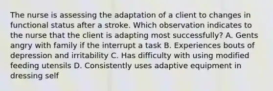 The nurse is assessing the adaptation of a client to changes in functional status after a stroke. Which observation indicates to the nurse that the client is adapting most successfully? A. Gents angry with family if the interrupt a task B. Experiences bouts of depression and irritability C. Has difficulty with using modified feeding utensils D. Consistently uses adaptive equipment in dressing self