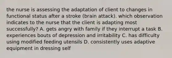 the nurse is assessing the adaptation of client to changes in functional status after a stroke (brain attack). which observation indicates to the nurse that the client is adapting most successfully? A. gets angry with family if they interrupt a task B. experiences bouts of depression and irritability C. has difficulty using modified feeding utensils D. consistently uses adaptive equipment in dressing self