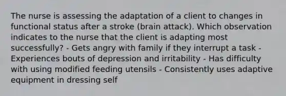 The nurse is assessing the adaptation of a client to changes in functional status after a stroke (brain attack). Which observation indicates to the nurse that the client is adapting most successfully? - Gets angry with family if they interrupt a task - Experiences bouts of depression and irritability - Has difficulty with using modified feeding utensils - Consistently uses adaptive equipment in dressing self