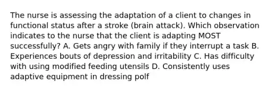 The nurse is assessing the adaptation of a client to changes in functional status after a stroke (brain attack). Which observation indicates to the nurse that the client is adapting MOST successfully? A. Gets angry with family if they interrupt a task B. Experiences bouts of depression and irritability C. Has difficulty with using modified feeding utensils D. Consistently uses adaptive equipment in dressing polf