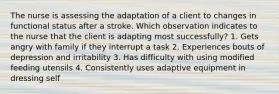 The nurse is assessing the adaptation of a client to changes in functional status after a stroke. Which observation indicates to the nurse that the client is adapting most successfully? 1. Gets angry with family if they interrupt a task 2. Experiences bouts of depression and irritability 3. Has difficulty with using modified feeding utensils 4. Consistently uses adaptive equipment in dressing self