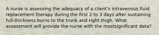 A nurse is assessing the adequacy of a client's intravenous fluid replacement therapy during the first 2 to 3 days after sustaining full-thickness burns to the trunk and right thigh. What assessment will provide the nurse with the mostsignificant data?