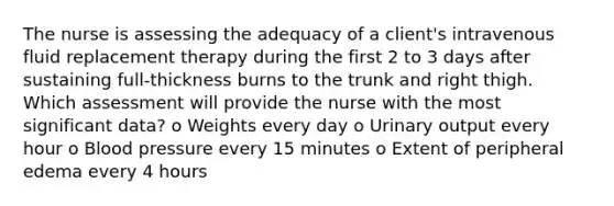 The nurse is assessing the adequacy of a client's intravenous fluid replacement therapy during the first 2 to 3 days after sustaining full-thickness burns to the trunk and right thigh. Which assessment will provide the nurse with the most significant data? o Weights every day o Urinary output every hour o Blood pressure every 15 minutes o Extent of peripheral edema every 4 hours