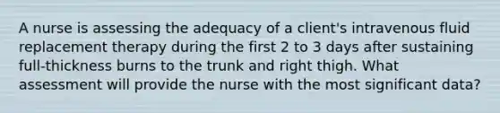 A nurse is assessing the adequacy of a client's intravenous fluid replacement therapy during the first 2 to 3 days after sustaining full-thickness burns to the trunk and right thigh. What assessment will provide the nurse with the most significant data?