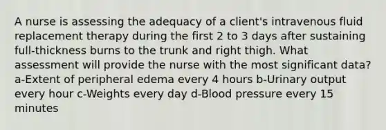 A nurse is assessing the adequacy of a client's intravenous fluid replacement therapy during the first 2 to 3 days after sustaining full-thickness burns to the trunk and right thigh. What assessment will provide the nurse with the most significant data? a-Extent of peripheral edema every 4 hours b-Urinary output every hour c-Weights every day d-Blood pressure every 15 minutes