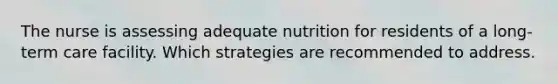 The nurse is assessing adequate nutrition for residents of a long-term care facility. Which strategies are recommended to address.